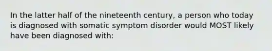 In the latter half of the nineteenth century, a person who today is diagnosed with somatic symptom disorder would MOST likely have been diagnosed with: