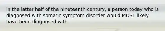 in the latter half of the nineteenth century, a person today who is diagnosed with somatic symptom disorder would MOST likely have been diagnosed with