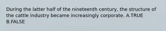 During the latter half of the nineteenth century, the structure of the cattle industry became increasingly corporate. A.TRUE B.FALSE