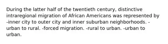 During the latter half of the twentieth century, distinctive intraregional migration of African Americans was represented by -inner city to outer city and inner suburban neighborhoods. -urban to rural. -forced migration. -rural to urban. -urban to urban.