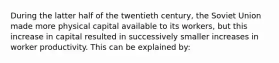 During the latter half of the twentieth century, the Soviet Union made more physical capital available to its workers, but this increase in capital resulted in successively smaller increases in worker productivity. This can be explained by: