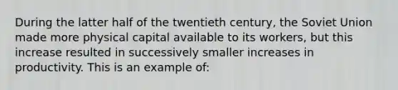 During the latter half of the twentieth century, the Soviet Union made more physical capital available to its workers, but this increase resulted in successively smaller increases in productivity. This is an example of: