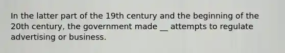 In the latter part of the 19th century and the beginning of the 20th century, the government made __ attempts to regulate advertising or business.