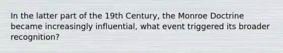 In the latter part of the 19th Century, the Monroe Doctrine became increasingly influential, what event triggered its broader recognition?