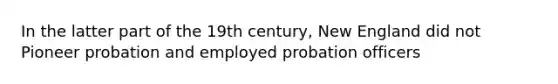 In the latter part of the 19th century, New England did not Pioneer probation and employed probation officers