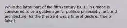 While the latter part of the fifth century B.C.E. in Greece is considered to be a golden age for politics, philosophy, art, and architecture, for the theatre it was a time of decline. True or false?