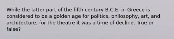 While the latter part of the fifth century B.C.E. in Greece is considered to be a golden age for politics, philosophy, art, and architecture, for the theatre it was a time of decline. True or false?