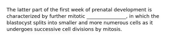 The latter part of the first week of prenatal development is characterized by further mitotic ________________, in which the blastocyst splits into smaller and more numerous cells as it undergoes successive cell divisions by mitosis.