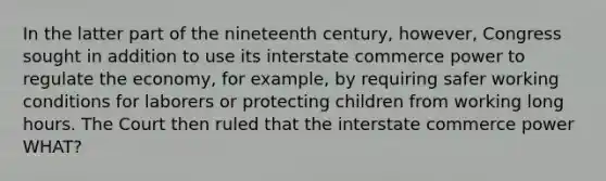 In the latter part of the nineteenth century, however, Congress sought in addition to use its interstate commerce power to regulate the economy, for example, by requiring safer <a href='https://www.questionai.com/knowledge/kAfIibLoNv-working-conditions' class='anchor-knowledge'>working conditions</a> for laborers or protecting children from working long hours. The Court then ruled that the interstate commerce power WHAT?