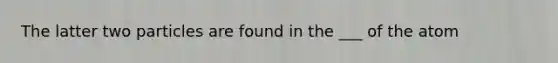 The latter two particles are found in the ___ of the atom