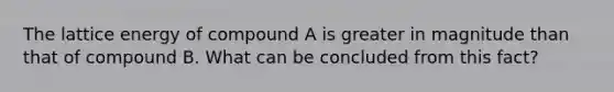 The lattice energy of compound A is greater in magnitude than that of compound B. What can be concluded from this fact?