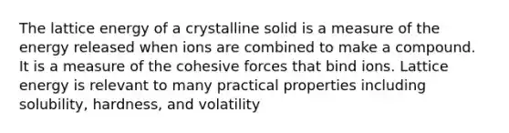 The lattice energy of a crystalline solid is a measure of the energy released when ions are combined to make a compound. It is a measure of the cohesive forces that bind ions. Lattice energy is relevant to many practical properties including solubility, hardness, and volatility