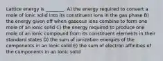 Lattice energy is ________. A) the energy required to convert a mole of ionic solid into its constituent ions in the gas phase B) the energy given off when gaseous ions combine to form one mole of an ionic solid C) the energy required to produce one mole of an ionic compound from its constituent elements in their standard states D) the sum of ionization energies of the components in an ionic solid E) the sum of electron affinities of the components in an ionic solid