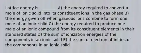 Lattice energy is ________. A) the energy required to convert a mole of ionic solid into its constituent ions in the gas phase B) the energy given off when gaseous ions combine to form one mole of an ionic solid C) the energy required to produce one mole of an ionic compound from its constituent elements in their standard states D) the sum of ionization energies of the components in an ionic solid E) the sum of electron affinities of the components in an ionic solid