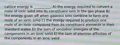 Lattice energy is __________. A) the energy required to convert a mole of ionic solid into its constituent ions in the gas phase B) the energy given off when gaseous ions combine to form one mole of an ionic solid C) the energy required to produce one mole of an ionic compound from its constituent elements in their standard states D) the sum of ionization energies of the components in an ionic solid E) the sum of electron affinities of the components in an ionic solid