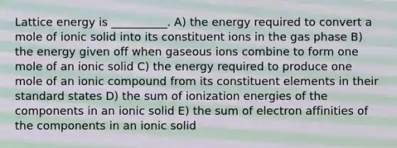 Lattice energy is __________. A) the energy required to convert a mole of ionic solid into its constituent ions in the gas phase B) the energy given off when gaseous ions combine to form one mole of an ionic solid C) the energy required to produce one mole of an ionic compound from its constituent elements in their standard states D) the sum of ionization energies of the components in an ionic solid E) the sum of electron affinities of the components in an ionic solid