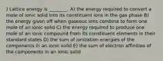 ) Lattice energy is ________. A) the energy required to convert a mole of ionic solid into its constituent ions in the gas phase B) the energy given off when gaseous ions combine to form one mole of an ionic solid C) the energy required to produce one mole of an ionic compound from its constituent elements in their standard states D) the sum of ionization energies of the components in an ionic solid E) the sum of electron affinities of the components in an ionic solid