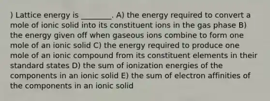 ) Lattice energy is ________. A) the energy required to convert a mole of ionic solid into its constituent ions in the gas phase B) the energy given off when gaseous ions combine to form one mole of an ionic solid C) the energy required to produce one mole of an ionic compound from its constituent elements in their standard states D) the sum of ionization energies of the components in an ionic solid E) the sum of electron affinities of the components in an ionic solid