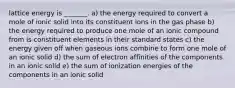 lattice energy is _______. a) the energy required to convert a mole of ionic solid into its constituent ions in the gas phase b) the energy required to produce one mole of an ionic compound from is constituent elements in their standard states c) the energy given off when gaseous ions combine to form one mole of an ionic solid d) the sum of electron affinities of the components in an ionic solid e) the sum of ionization energies of the components in an ionic solid