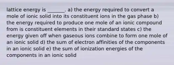 lattice energy is _______. a) the energy required to convert a mole of ionic solid into its constituent ions in the gas phase b) the energy required to produce one mole of an ionic compound from is constituent elements in their standard states c) the energy given off when gaseous ions combine to form one mole of an ionic solid d) the sum of electron affinities of the components in an ionic solid e) the sum of ionization energies of the components in an ionic solid