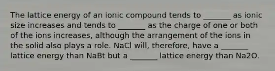 The lattice energy of an ionic compound tends to _______ as ionic size increases and tends to _______ as the charge of one or both of the ions increases, although the arrangement of the ions in the solid also plays a role. NaCl will, therefore, have a _______ lattice energy than NaBt but a _______ lattice energy than Na2O.