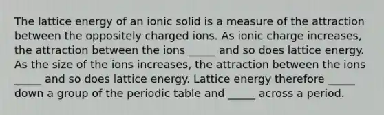 The lattice energy of an ionic solid is a measure of the attraction between the oppositely charged ions. As ionic charge increases, the attraction between the ions _____ and so does lattice energy. As the size of the ions increases, the attraction between the ions _____ and so does lattice energy. Lattice energy therefore _____ down a group of the periodic table and _____ across a period.