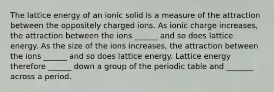 The lattice energy of an ionic solid is a measure of the attraction between the oppositely charged ions. As ionic charge increases, the attraction between the ions ______ and so does lattice energy. As the size of the ions increases, the attraction between the ions ______ and so does lattice energy. Lattice energy therefore ______ down a group of the periodic table and _______ across a period.