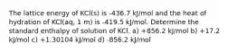 The lattice energy of KCl(s) is -436.7 kJ/mol and the heat of hydration of KCl(aq, 1 m) is -419.5 kJ/mol. Determine the standard enthalpy of solution of KCl. a) +856.2 kJ/mol b) +17.2 kJ/mol c) +1.30104 kJ/mol d) -856.2 kJ/mol