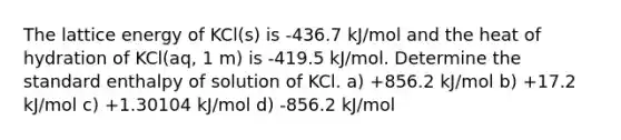 The lattice energy of KCl(s) is -436.7 kJ/mol and the heat of hydration of KCl(aq, 1 m) is -419.5 kJ/mol. Determine the standard enthalpy of solution of KCl. a) +856.2 kJ/mol b) +17.2 kJ/mol c) +1.30104 kJ/mol d) -856.2 kJ/mol