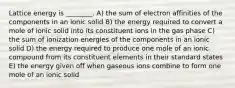 Lattice energy is ________. A) the sum of electron affinities of the components in an ionic solid B) the energy required to convert a mole of ionic solid into its constituent ions in the gas phase C) the sum of ionization energies of the components in an ionic solid D) the energy required to produce one mole of an ionic compound from its constituent elements in their standard states E) the energy given off when gaseous ions combine to form one mole of an ionic solid