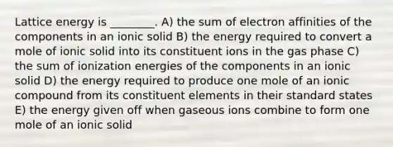 Lattice energy is ________. A) the sum of electron affinities of the components in an ionic solid B) the energy required to convert a mole of ionic solid into its constituent ions in the gas phase C) the sum of ionization energies of the components in an ionic solid D) the energy required to produce one mole of an ionic compound from its constituent elements in their standard states E) the energy given off when gaseous ions combine to form one mole of an ionic solid