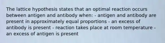 The lattice hypothesis states that an optimal reaction occurs between antigen and antibody when: - antigen and antibody are present in approximately equal proportions - an excess of antibody is present - reaction takes place at room temperature - an excess of antigen is present