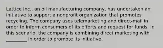 Lattice Inc., an oil manufacturing company, has undertaken an initiative to support a nonprofit organization that promotes recycling. The company uses telemarketing and direct-mail in order to inform consumers of its efforts and request for funds. In this scenario, the company is combining direct marketing with _________ in order to promote its initiative.