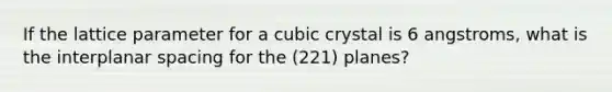 If the lattice parameter for a cubic crystal is 6 angstroms, what is the interplanar spacing for the (221) planes?