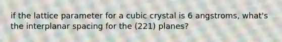 if the lattice parameter for a cubic crystal is 6 angstroms, what's the interplanar spacing for the (221) planes?