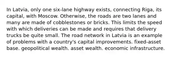 In Latvia, only one six-lane highway exists, connecting Riga, its capital, with Moscow. Otherwise, the roads are two lanes and many are made of cobblestones or bricks. This limits the speed with which deliveries can be made and requires that delivery trucks be quite small. The road network in Latvia is an example of problems with a country's capital improvements. fixed-asset base. geopolitical wealth. asset wealth. economic infrastructure.