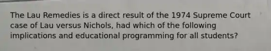 The Lau Remedies is a direct result of the 1974 Supreme Court case of Lau versus Nichols, had which of the following implications and educational programming for all students?