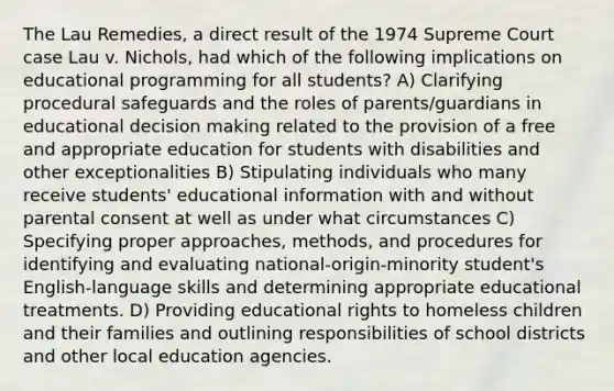 The Lau Remedies, a direct result of the 1974 Supreme Court case Lau v. Nichols, had which of the following implications on educational programming for all students? A) Clarifying procedural safeguards and the roles of parents/guardians in educational decision making related to the provision of a free and appropriate education for students with disabilities and other exceptionalities B) Stipulating individuals who many receive students' educational information with and without parental consent at well as under what circumstances C) Specifying proper approaches, methods, and procedures for identifying and evaluating national-origin-minority student's English-language skills and determining appropriate educational treatments. D) Providing educational rights to homeless children and their families and outlining responsibilities of school districts and other local education agencies.