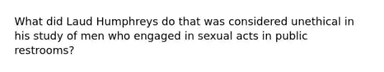 What did Laud Humphreys do that was considered unethical in his study of men who engaged in sexual acts in public restrooms?