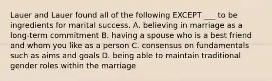 Lauer and Lauer found all of the following EXCEPT ___ to be ingredients for marital success. A. believing in marriage as a long-term commitment B. having a spouse who is a best friend and whom you like as a person C. consensus on fundamentals such as aims and goals D. being able to maintain traditional gender roles within the marriage