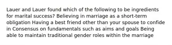 Lauer and Lauer found which of the following to be ingredients for marital success?​ ​Believing in marriage as a short-term obligation ​Having a best friend other than your spouse to confide in ​Consensus on fundamentals such as aims and goals ​Being able to maintain traditional gender roles within the marriage