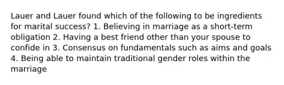 Lauer and Lauer found which of the following to be ingredients for marital success? 1. Believing in marriage as a short-term obligation 2. Having a best friend other than your spouse to confide in 3. Consensus on fundamentals such as aims and goals 4. Being able to maintain traditional gender roles within the marriage