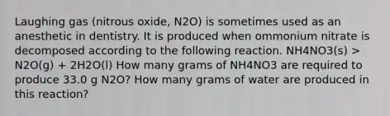 Laughing gas (nitrous oxide, N2O) is sometimes used as an anesthetic in dentistry. It is produced when ommonium nitrate is decomposed according to the following reaction. NH4NO3(s) > N2O(g) + 2H2O(l) How many grams of NH4NO3 are required to produce 33.0 g N2O? How many grams of water are produced in this reaction?