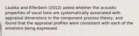 Laukka and Elfenbein (2012) asked whether the acoustic properties of vocal tone are systematically associated with appraisal dimensions in the component process theory, and found that the appraisal profiles were consistent with each of the emotions being expressed.