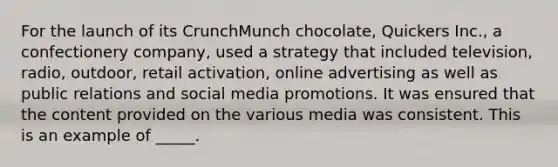 For the launch of its CrunchMunch chocolate, Quickers Inc., a confectionery company, used a strategy that included television, radio, outdoor, retail activation, online advertising as well as public relations and social media promotions. It was ensured that the content provided on the various media was consistent. This is an example of _____.