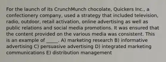 For the launch of its CrunchMunch chocolate, Quickers Inc., a confectionery company, used a strategy that included television, radio, outdoor, retail activation, online advertising as well as public relations and social media promotions. It was ensured that the content provided on the various media was consistent. This is an example of _____. A) marketing research B) informative advertising C) persuasive advertising D) integrated marketing communications E) distribution management