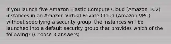 If you launch five Amazon Elastic Compute Cloud (Amazon EC2) instances in an Amazon Virtual Private Cloud (Amazon VPC) without specifying a security group, the instances will be launched into a default security group that provides which of the following? (Choose 3 answers)