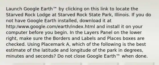 Launch Google Earth™ by clicking on this link to locate the Starved Rock Lodge at Starved Rock State Park, Illinois. If you do not have Google Earth installed, download it at http:/www.google.com/earth/index.html and install it on your computer before you begin. In the Layers Panel on the lower right, make sure the Borders and Labels and Places boxes are checked. Using Placemark A, which of the following is the best estimate of the latitude and longitude of the park in degrees, minutes and seconds? Do not close Google Earth™ when done.