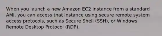 When you launch a new Amazon EC2 instance from a standard AMI, you can access that instance using secure remote system access protocols, such as Secure Shell (SSH), or Windows Remote Desktop Protocol (RDP).