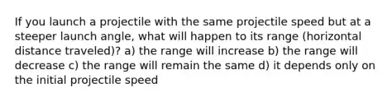 If you launch a projectile with the same projectile speed but at a steeper launch angle, what will happen to its range (horizontal distance traveled)? a) the range will increase b) the range will decrease c) the range will remain the same d) it depends only on the initial projectile speed